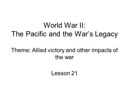 World War II: The Pacific and the War’s Legacy Theme: Allied victory and other impacts of the war Lesson 21.