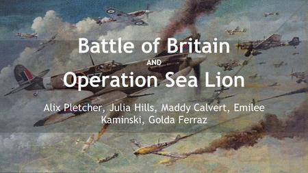Battle of Britain AND Operation Sea Lion Alix Pletcher, Julia Hills, Maddy Calvert, Emilee Kaminski, Golda Ferraz.
