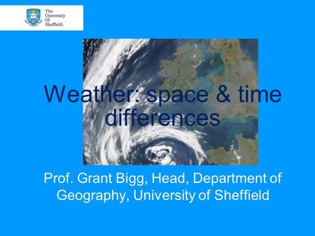 Weather: space & time differences Prof. Grant Bigg, Head, Department of Geography, University of Sheffield.