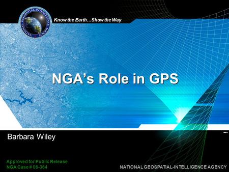 Know the Earth…Show the Way NATIONAL GEOSPATIAL-INTELLIGENCE AGENCY Approved for Public Release NGA Case # 06-364 NGA’s Role in GPS Barbara Wiley.