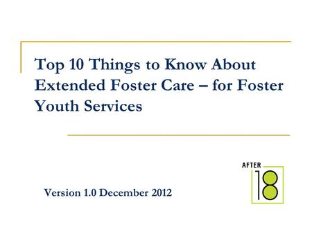 Top 10 Things to Know About Extended Foster Care – for Foster Youth Services Version 1.0 December 2012.