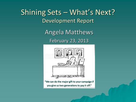 Shining Sets – What’s Next? Development Report Angela Matthews February 23, 2013 “We can do the major gift to your campaign if you give us two generations.