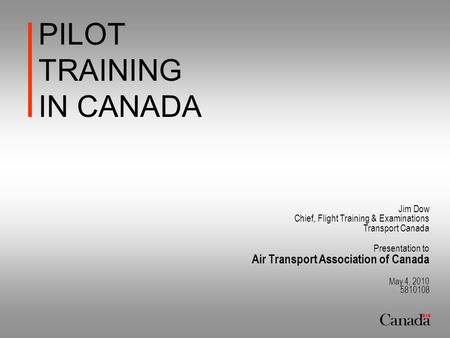 PILOT TRAINING IN CANADA Jim Dow Chief, Flight Training & Examinations Transport Canada Presentation to Air Transport Association of Canada May 4, 2010.