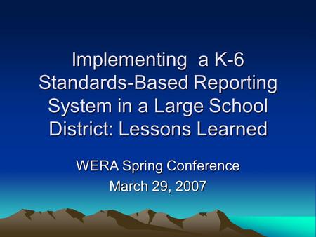 Implementing a K-6 Standards-Based Reporting System in a Large School District: Lessons Learned WERA Spring Conference March 29, 2007.