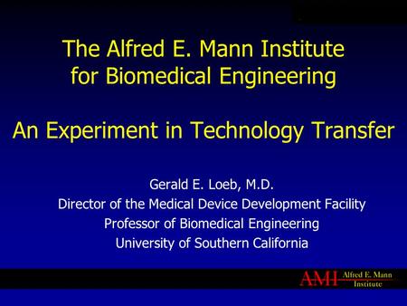 The Alfred E. Mann Institute for Biomedical Engineering An Experiment in Technology Transfer Gerald E. Loeb, M.D. Director of the Medical Device Development.