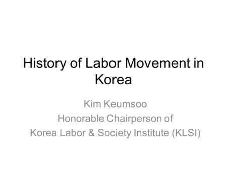 History of Labor Movement in Korea Kim Keumsoo Honorable Chairperson of Korea Labor & Society Institute (KLSI)