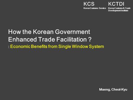 How the Korean Government Enhanced Trade Facilitation ? Maeng, Cheol-Kyu : Economic Benefits from Single Window System KCTDI Korea Customs & Trade Development.