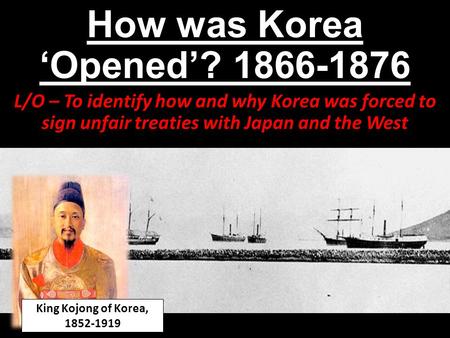 How was Korea ‘Opened’? 1866-1876 L/O – To identify how and why Korea was forced to sign unfair treaties with Japan and the West King Kojong of Korea,
