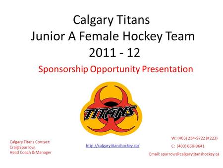 Calgary Titans Junior A Female Hockey Team 2011 - 12 Sponsorship Opportunity Presentation Calgary Titans Contact: Craig Sparrow, Head Coach & Manager