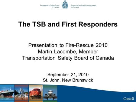 The TSB and First Responders Presentation to Fire-Rescue 2010 Martin Lacombe, Member Transportation Safety Board of Canada September 21, 2010 St. John,