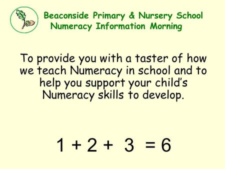 Beaconside Primary & Nursery School Numeracy Information Morning To provide you with a taster of how we teach Numeracy in school and to help you support.