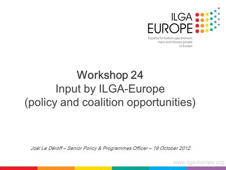Www.ilga-europe.org Workshop 24 Input by ILGA-Europe (policy and coalition opportunities) Joël Le Déroff – Senior Policy & Programmes Officer – 19 October.