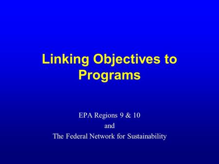 Linking Objectives to Programs EPA Regions 9 & 10 and The Federal Network for Sustainability.