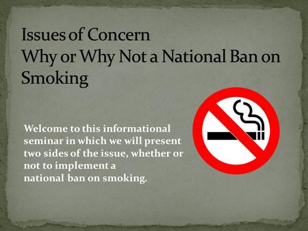 Welcome to this informational seminar in which we will present two sides of the issue, whether or not to implement a national ban on smoking.