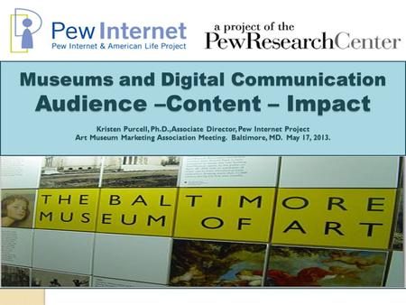 Museums and Digital Communication Audience –Content – Impact Kristen Purcell, Ph.D., Associate Director, Pew Internet Project Art Museum Marketing Association.