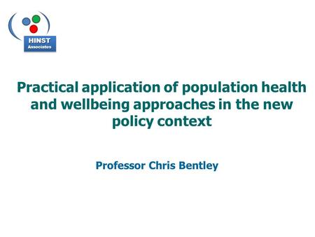 Practical application of population health and wellbeing approaches in the new policy context Professor Chris Bentley HINSTAssociatesHINSTAssociates.