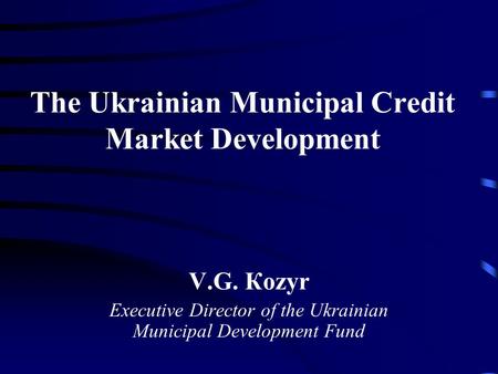 The Ukrainian Municipal Credit Market Development V.G. Кozyr Executive Director of the Ukrainian Municipal Development Fund.