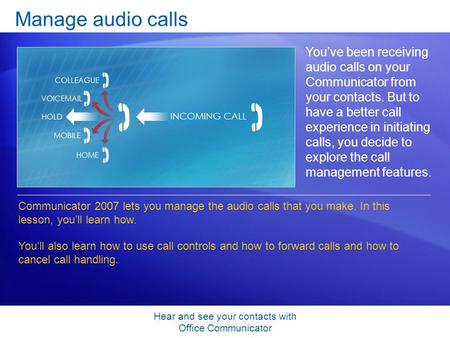 Hear and see your contacts with Office Communicator Manage audio calls You’ve been receiving audio calls on your Communicator from your contacts. But to.