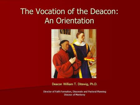 The Vocation of the Deacon: An Orientation Deacon William T. Ditewig, Ph.D. Director of Faith Formation, Diaconate and Pastoral Planning Diocese of Monterey.