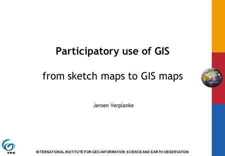 INTERNATIONAL INSTITUTE FOR GEO-INFORMATION SCIENCE AND EARTH OBSERVATION Participatory use of GIS from sketch maps to GIS maps Jeroen Verplanke.