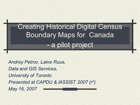 Creating Historical Digital Census Boundary Maps for Canada - a pilot project Andrey Petrov, Laine Ruus, Data and GIS Services, University of Toronto Presented.