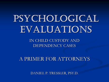 PSYCHOLOGICAL EVALUATIONS IN CHILD CUSTODY AND DEPENDENCY CASES A PRIMER FOR ATTORNEYS DANIEL P. TRESSLER, PSY.D.
