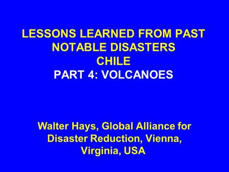 LESSONS LEARNED FROM PAST NOTABLE DISASTERS CHILE PART 4: VOLCANOES Walter Hays, Global Alliance for Disaster Reduction, Vienna, Virginia, USA.