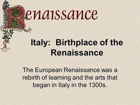Italy: Birthplace of the Renaissance The European Renaissance was a rebirth of learning and the arts that began in Italy in the 1300s.