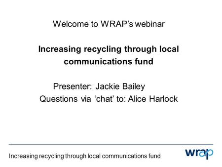 Increasing recycling through local communications fund Welcome to WRAP’s webinar Increasing recycling through local communications fund Presenter: Jackie.