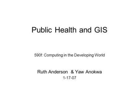 Public Health and GIS 590f: Computing in the Developing World Ruth Anderson & Yaw Anokwa 1-17-07.