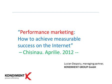 “Performance marketing: How to achieve measurable success on the Internet” – Chisinau. Aprilie. 2012 -- Lucian Despoiu, managing partner, KONDIMENT GROUP.