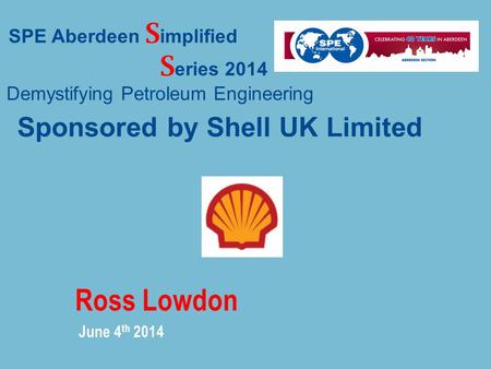 Ross Lowdon June 4 th 2014 SPE Aberdeen S implified S eries 2014 Demystifying Petroleum Engineering Sponsored by Shell UK Limited.