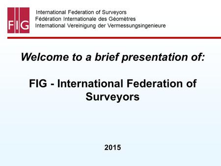International Federation of Surveyors Fédération Internationale des Géomètres International Vereinigung der Vermessungsingenieure Welcome to a brief presentation.