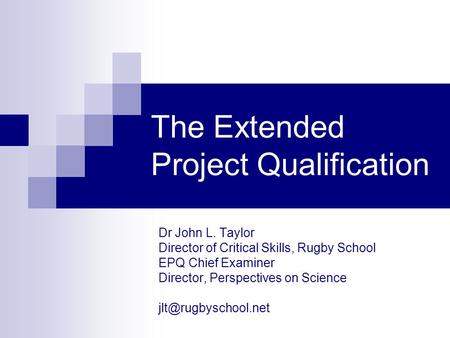 The Extended Project Qualification Dr John L. Taylor Director of Critical Skills, Rugby School EPQ Chief Examiner Director, Perspectives on Science