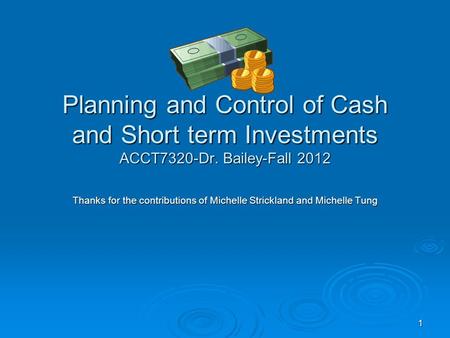1 Planning and Control of Cash and Short term Investments ACCT7320-Dr. Bailey-Fall 2012 Thanks for the contributions of Michelle Strickland and Michelle.