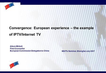 Convergence: European experience – the example of IPTV/Internet TV Alison Birkett First Counsellor European Commission Delegation to China MII/ITU Seminar,