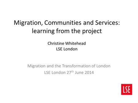 Migration, Communities and Services: learning from the project Christine Whitehead LSE London Migration and the Transformation of London LSE London 27.