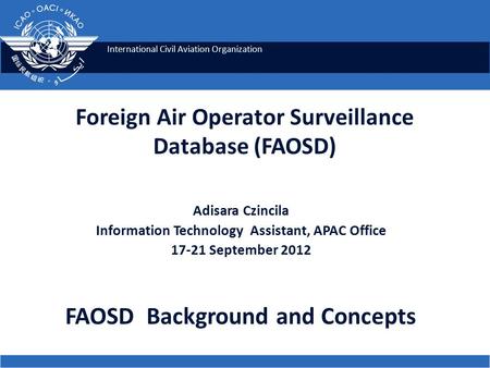 International Civil Aviation Organization Foreign Air Operator Surveillance Database (FAOSD) Adisara Czincila Information Technology Assistant, APAC Office.