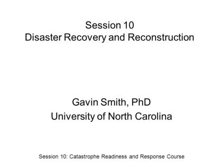 Session 10 Disaster Recovery and Reconstruction Gavin Smith, PhD University of North Carolina Session 10: Catastrophe Readiness and Response Course.