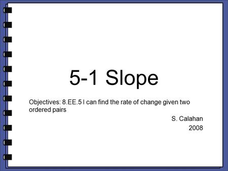 5-1 Slope Objectives: 8.EE.5 I can find the rate of change given two ordered pairs S. Calahan 2008.