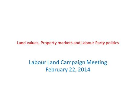 Land values, Property markets and Labour Party politics Labour Land Campaign Meeting February 22, 2014.