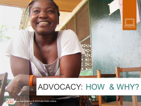 ADVOCACY: HOW & WHY? www.letgirlslead.org © 2014 Public Health Institute.
