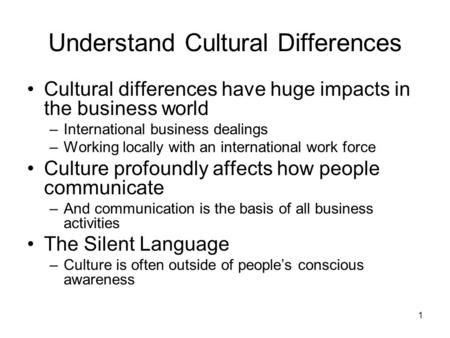 1 Understand Cultural Differences Cultural differences have huge impacts in the business world –International business dealings –Working locally with an.