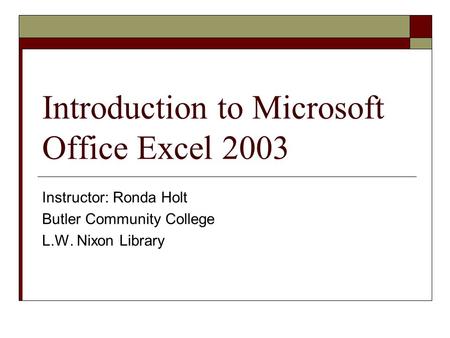 Introduction to Microsoft Office Excel 2003 Instructor: Ronda Holt Butler Community College L.W. Nixon Library.