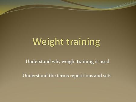 Understand why weight training is used Understand the terms repetitions and sets.