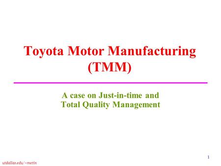 Utdallas.edu/~metin 1 Toyota Motor Manufacturing (TMM) A case on Just-in-time and Total Quality Management.