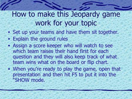 How to make this Jeopardy game work for your topic  Set up your teams and have them sit together.  Explain the ground rules  Assign a score keeper.