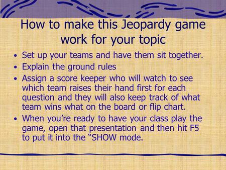 How to make this Jeopardy game work for your topic Set up your teams and have them sit together. Explain the ground rules Assign a score keeper who will.