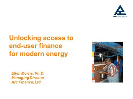Unlocking access to end-user finance for modern energy Ellen Morris, Ph.D. Managing Director Arc Finance, Ltd.