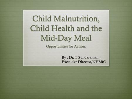 Child Malnutrition, Child Health and the Mid-Day Meal Opportunities for Action. By : Dr. T Sundaraman, Executive Director, NHSRC.